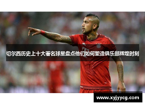 切尔西历史上十大著名球星盘点他们如何塑造俱乐部辉煌时刻